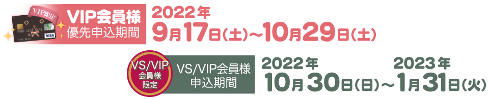 VIP会員優先申込期間  2022年9月17日（土）～10月29日（土）／VS/VIP会員申込期間  2022年10月30日（日）～2023年1月31日（火）