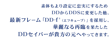 素体もより設定に忠実にするためDDからDDSに変更した他、最新フレーム「DD-f³（エフキューブ）」を採用し、華麗なる再臨を果たしたDDセイバーが貴方の元へやってきます。