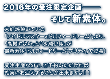 2016年の受注限定企画―――そして新素体。<br />
        大好評頂いている「アイドルマスター×ドルフィードリーム」より、「高槻やよい」と「水瀬伊織」が最新素体「ドルフィードリーム(R)プリティ」で登場！<br />
        受注生産なので、ご予約いただければ確実にお迎えすることが出来ますよ！！