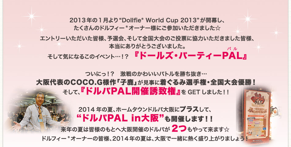 2013年の1月より“Dollfie® World Cup 2013”が開幕し、たくさんのドルフィー®オーナー様にご参加いただきました☆
エントリーいただいた皆様、予選会、そして全国大会のご投票に協力いただきました皆様、本当にありがとうございました。そして気になるこのイベント…！？　『ドールズ・パーティーPAL』
ついにっ！？　激戦のかわいいバトルを勝ち抜き…大阪代表のCOCO.G様作「子鹿」が見事に着ぐるみ選手権・全国大会優勝！
そして、『ドルパPAL開催誘致権』をGETしました！！
2014年の夏、ホームタウンドルパ大阪にプラスして、“ドルパPAL in大阪”も開催します！！
来年の夏は皆様のもとへ大阪開催のドルパが2つもやって来ます☆ドルフィー®オーナーの皆様、2014年の夏は、大阪で一緒に熱く盛り上がりましょう！