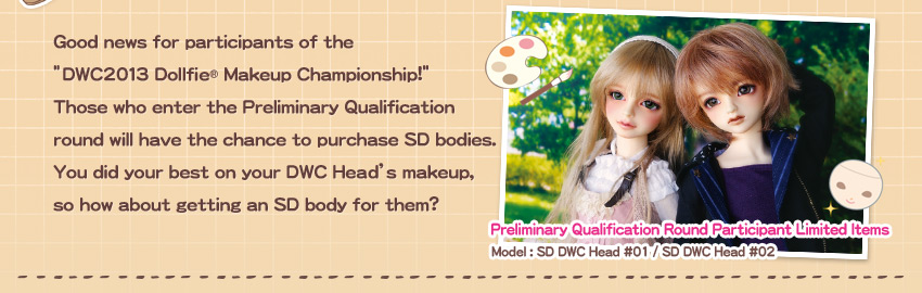 Good news for participants of the “DWC2013 Dollfie(R) Makeup Championship!”
Those who enter the Preliminary Qualification round will have the chance to purchase SD bodies. You did your best on your DWC Head’s makeup, so how about getting an SD body for them?
Preliminary Qualification Round Participant Limited Items Model : SD DWC Head #01 / SD DWC Head #02