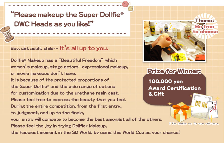 “Please makeup the Super Dollfie® DWC Heads as you like!”Boy, girl, adult, child … It’s all up to you.
Dollfie® Makeup has a“Beautiful Freedom” which 
women’s makeup, stage actors’ expressional makeup, 
or movie makeups don’t have.
It is because of the protected proportions of 
the Super Dollfie® and the wide range of options 
for customization due to the urethane resin cast.
Please feel free to express the beauty that you feel.
During the entire competition, from the first entry, 
to judgment, and up to the finale, 
your entry will compete to become the best amongst all of the others.
Please feel the joy in trying Dollfie® Makeup, 
the happiest moment in the SD World, by using this World Cup as your chance!