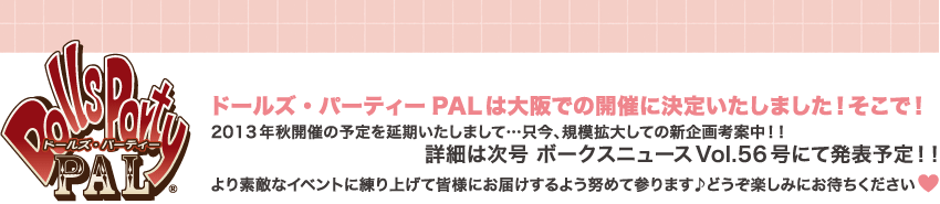 Dolls Party PAL：ドールズ・パーティーPALは大阪開催に決定いたしました！そこで！2013年秋開催の予定を延期いたしまして・・・只今、規模拡大しての新企画考案中！！詳細は次号 ボークスニュースVol.56号にて発表予定！！より素敵なイベントを練り上げて皆様にお届けするよう努めて参ります♪どうぞ楽しみにお待ちください