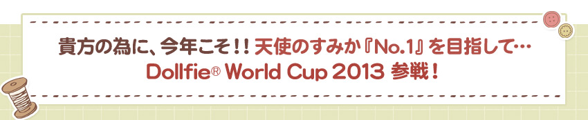 貴方の為に、今年こそ！！天使のすみか『No.1』を目指して…Dollfie World Cup 2013 参戦！