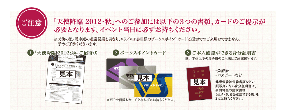 ご注意
「天使降臨 2012・秋」へのご参加には以下の3つの書類、
カードのご提示が必要となります。イベント当日に必ずお持ちください。
※天使の里・霞中庵の通常営業と異なり、
VS/VIP会員様のボークスポイントカードご提示での来場はできません。
1.「天使降臨 2012・秋」ご招待状
2.ボークスポイントカード
3.ご本人確認ができる身分証明書