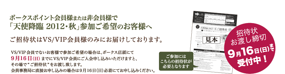 ボークスポイント会員様または非会員様で
「天使降臨 2012・秋」参加ご希望のお客様へ
ご招待はVS/VIP会員様のみにお届けしております。
VS/VIP会員でないお客様で参加希望の場合は、ボークス店頭にて
9月16日(日)までにVS/VIP会員にご入会いただけますと、
その場で“ご招待状”をお渡し致します。
会員事務局に直接お申込みの場合は9月16日(日)必着にてお申込みください。